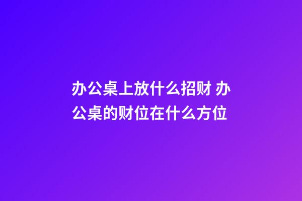 办公桌上放什么招财 办公桌的财位在什么方位